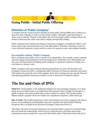 Going Public - Initial Public Offering
Definition of 'Public Company'
A company that has issued securities through an initial public offering (IPO) and is traded on at
least one stock exchange or in the over the counter market. Although a small percentage of
shares may be initially "floated" to the public, the act of becoming a public company allows the
market to determine the value of the entire company through daily trading.
Public companies have inherent advantages over private companies, including the ability to sell
future equity stakes and increased access to the debt markets. With these advantages, however,
comes increased regulatory scrutiny and less control for majority owners and company founders.
Investopedia explains 'Public Company'
Once a company goes public, it has to answer to its shareholders. For example, certain corporate
structure changes and amendments must be brought up for shareholder vote. Shareholders can
also vote with their dollars by bidding up the company to a premium valuation or selling it to a
level below its intrinsic value.
Public companies must meet stringent reporting requirements set out by the Securities and
Exchange Commission (SEC), including the public disclosure of financial statements and annual
10-k reports discussing the state of the company. Each stock exchange also has specific financial
and reporting guidelines that govern whether a stock is allowed to be listed for trading.
The Ins and Outs of IPOs
What it is: "Going public" is the traditional endgame for most emerging companies. It is about
lining up an investment bank as an underwriter and joining the likes of Apple and Google as a
public company with stocks traded under a ticker symbol in a market. The Nasdaq Capital
Market remains a popular choice for smaller, less-capitalized companies, called small caps.
How it works: The months-long process starts with retaining a law firm to engage in the tedious
process of assembling the detailed public disclosures needed in the Initial Public Offering
prospectus that is included in the Securities Exchange Commission Form S-1.
Then there's the interviewing and selecting of an investment bank or group of investment banks
that will handle the underwriting, which involves setting the price and lining up the large
institutional investors needed for a successful Wall Street rollout. The bank assumes the risk of
 