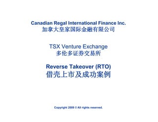 Canadian Regal International Finance Inc.
    加拿大皇家国际金融有限公司


       TSX Venture Exchange
         多伦多证券交易所

      Reverse Takeover (RTO)
      借壳上市及成功案例



          Copyright 2009 © All rights reserved.
 