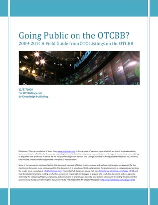 Going Public on the OTCBB?
2009-2010 A Field Guide from OTC Listings on the OTCBB




12/27/2009
For OTCListings.com
By Knowledge Publishing




Disclaimer: This is a compilation of blogs from www.otclistings.com to form a guide of opinions, none of which are that of any broker dealer,
lawyer, auditor, or official body. These are personal opinions and do not constitute any representations with regards to securities, law, auditing,
or any other such profession of which we are not qualified to give an opinion. OTC Listings is owned by Amalgamated Enterprises Inc, and thus
falls into the jurisdiction of Amalgamated Enterprise’s Incorporation.

None of the companies mentioned within this document have any affiliation to our company and we have not received any payment for the
mention or discussion of any company within this document, it is an unbiased third party opinion. For endorsements of companies and services,
the reader must contact us at info@otclistings.com. To visit the full disclaimer, please click here http://www.otclistings.com/?page_id=53 and
read the disclaimer prior to reading any further, we are not responsible for damages to anyone who reads this document, and you agree to
indemnify the company, affiliates, employees, and consultants of any damages taken by your actions subsequent to reading this document or
anyone else’s due to your referring this document. READ THE DISCLAIMER AT OTCLISTINGS.COM. http://www.otclistings.com/?page_id=53
 