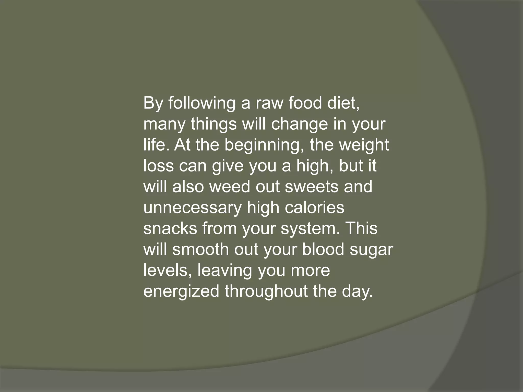 By following a raw food diet,
many things will change in your
life. At the beginning, the weight
loss can give you a high, but it
will also weed out sweets and
unnecessary high calories
snacks from your system. This
will smooth out your blood sugar
levels, leaving you more
energized throughout the day.
 