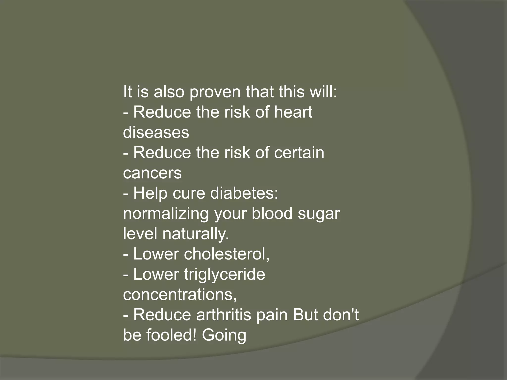 It is also proven that this will:
- Reduce the risk of heart
diseases
- Reduce the risk of certain
cancers
- Help cure diabetes:
normalizing your blood sugar
level naturally.
- Lower cholesterol,
- Lower triglyceride
concentrations,
- Reduce arthritis pain But don't
be fooled! Going
 