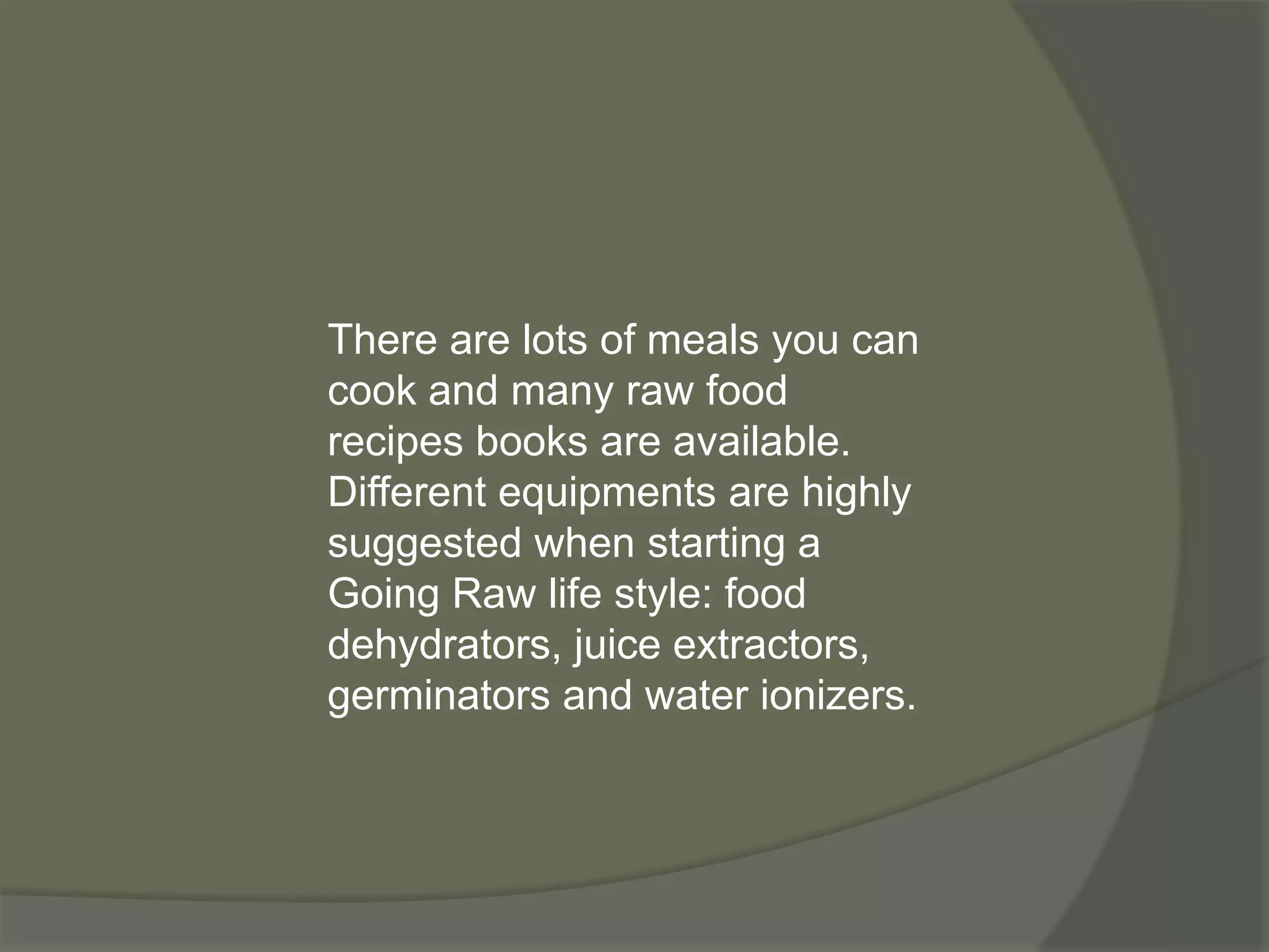 There are lots of meals you can
cook and many raw food
recipes books are available.
Different equipments are highly
suggested when starting a
Going Raw life style: food
dehydrators, juice extractors,
germinators and water ionizers.
 