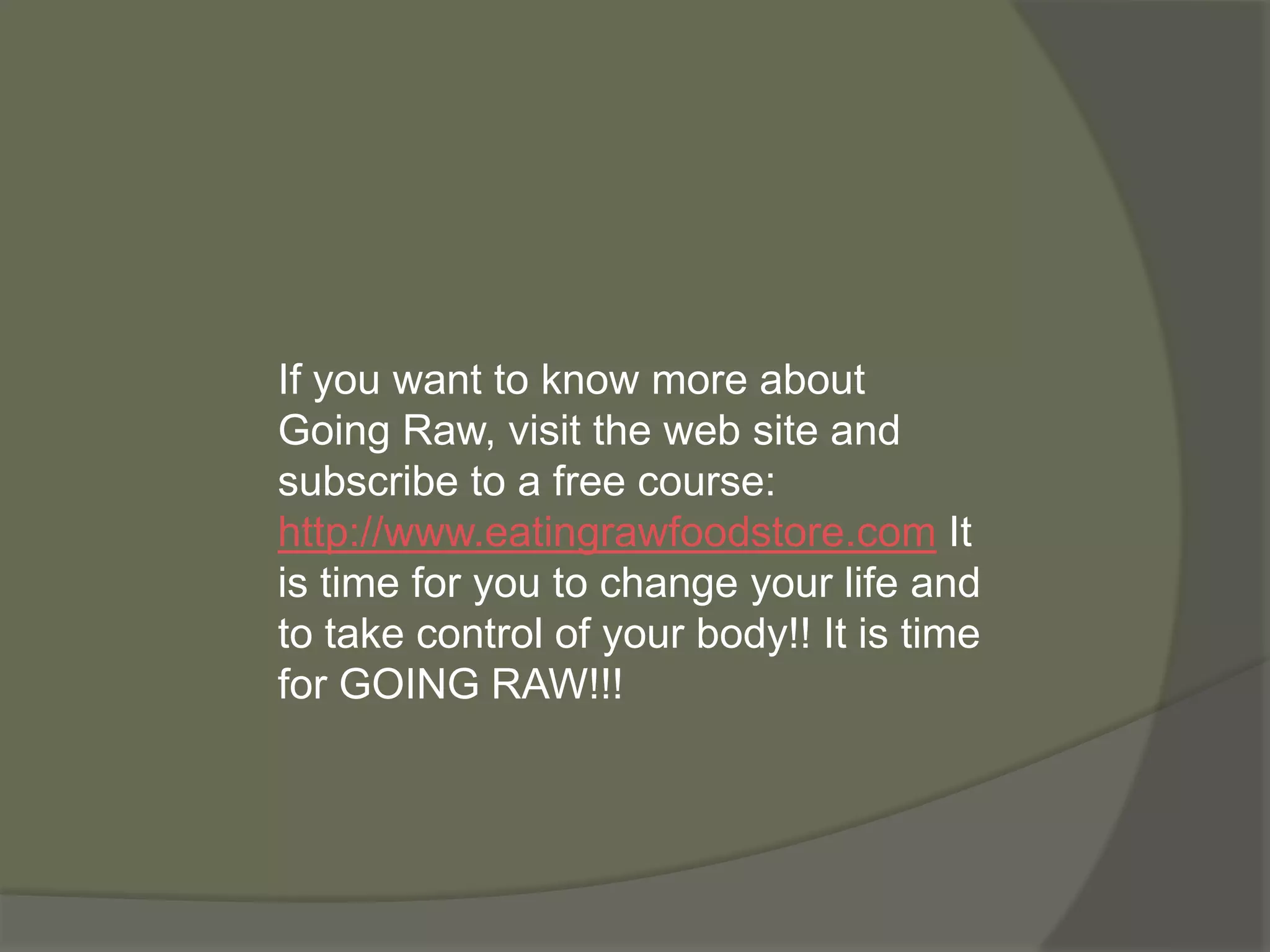 If you want to know more about
Going Raw, visit the web site and
subscribe to a free course:
http://www.eatingrawfoodstore.com It
is time for you to change your life and
to take control of your body!! It is time
for GOING RAW!!!
 