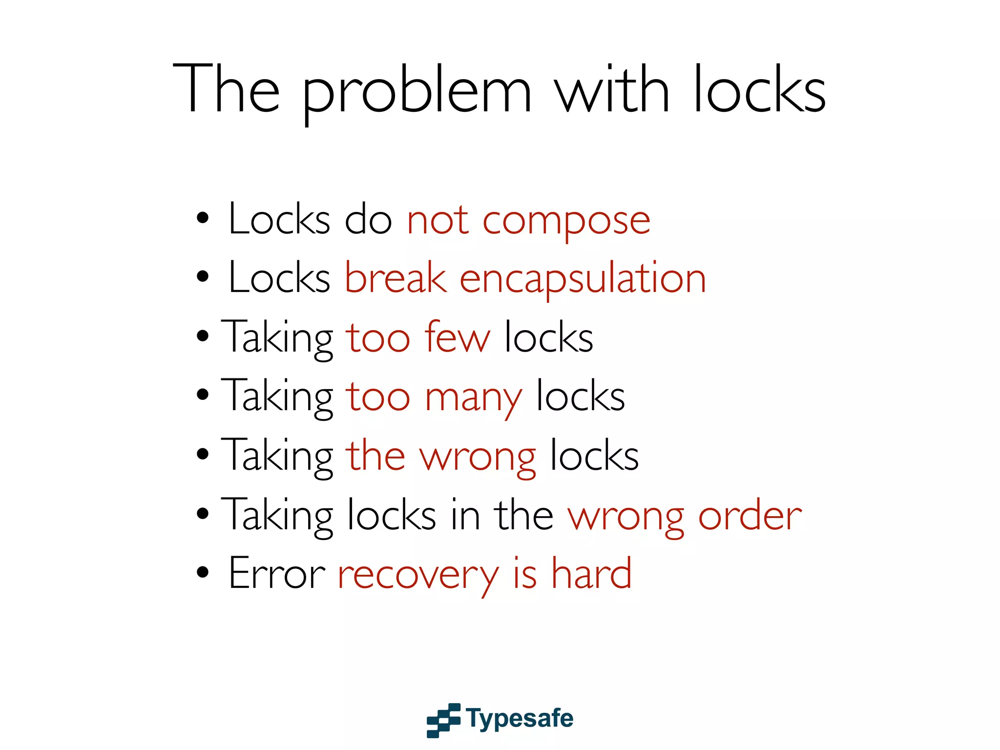 Actors
• Share NOTHING
• Isolated lightweight event-based processes
• Each actor has a mailbox (message queue)
• Communicates through asynchronous &
non-blocking message passing
• Location transparent (distributable)
• Supervision-based failure management
• Examples: Akka & Erlang

 
