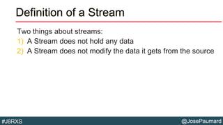@JosePaumard#J8RXS
Definition of a Stream
Two things about streams:
1) A Stream does not hold any data
2) A Stream does not modify the data it gets from the source
 