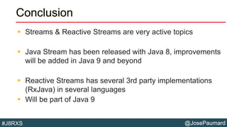 @JosePaumard#J8RXS
Conclusion
 Streams & Reactive Streams are very active topics
 Java Stream has been released with Java 8, improvements
will be added in Java 9 and beyond
 Reactive Streams has several 3rd party implementations
(RxJava) in several languages
 Will be part of Java 9
 