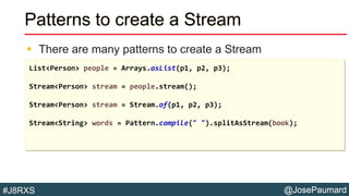 @JosePaumard#J8RXS
Patterns to create a Stream
 There are many patterns to create a Stream
List<Person> people = Arrays.asList(p1, p2, p3);
Stream<Person> stream = people.stream();
Stream<Person> stream = Stream.of(p1, p2, p3);
Stream<String> words = Pattern.compile(" ").splitAsStream(book);
 