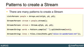 @JosePaumard#J8RXS
Patterns to create a Stream
 There are many patterns to create a Stream
List<Person> people = Arrays.asList(p1, p2, p3);
Stream<Person> stream = people.stream();
Stream<Person> stream = Stream.of(p1, p2, p3);
Stream<String> words = Pattern.compile(" ").splitAsStream(book);
Stream<String> lines = Files.lines(Paths.get("alice-in-wonderland.txt"));
 