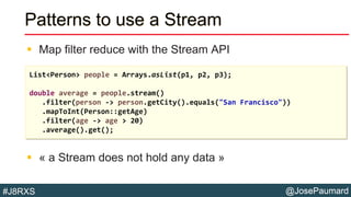 @JosePaumard#J8RXS
Patterns to use a Stream
 Map filter reduce with the Stream API
 « a Stream does not hold any data »
List<Person> people = Arrays.asList(p1, p2, p3);
double average = people.stream()
.filter(person -> person.getCity().equals("San Francisco"))
.mapToInt(Person::getAge)
.filter(age -> age > 20)
.average().get();
 