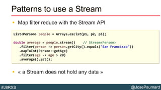 @JosePaumard#J8RXS
Patterns to use a Stream
 Map filter reduce with the Stream API
 « a Stream does not hold any data »
List<Person> people = Arrays.asList(p1, p2, p3);
double average = people.stream() // Stream<Person>
.filter(person -> person.getCity().equals("San Francisco"))
.mapToInt(Person::getAge)
.filter(age -> age > 20)
.average().get();
 