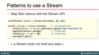 @JosePaumard#J8RXS
Patterns to use a Stream
 Map filter reduce with the Stream API
 « a Stream does not hold any data »
List<Person> people = Arrays.asList(p1, p2, p3);
double average = people.stream() // Stream<Person>
.filter(person -> person.getCity().equals("San Francisco"))
.mapToInt(Person::getAge) // IntStream
.filter(age -> age > 20) // IntStream
.average().get();
 