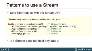 @JosePaumard#J8RXS
Patterns to use a Stream
 Map filter reduce with the Stream API
 « a Stream does not hold any data »
List<Person> people = Arrays.asList(p1, p2, p3);
double average = people.stream() // Stream<Person>
.filter(person -> person.getCity().equals("San Francisco"))
.mapToInt(Person::getAge) // IntStream
.filter(age -> age > 20) // IntStream
.average().get(); // double
 