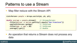 @JosePaumard#J8RXS
Patterns to use a Stream
 Map filter reduce with the Stream API
 An operation that returns a Stream does not process any
data
List<Person> people = Arrays.asList(p1, p2, p3);
double average = people.stream() // Stream<Person>
.filter(person -> person.getCity().equals("San Francisco"))
.mapToInt(Person::getAge) // IntStream
.filter(age -> age > 20) // IntStream
.average().get(); // double
 