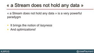 @JosePaumard#J8RXS
« a Stream does not hold any data »
« a Stream does not hold any data » is a very powerful
paradygm
 It brings the notion of lazyness
 And optimizations!
 