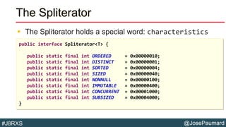 @JosePaumard#J8RXS
The Spliterator
 The Spliterator holds a special word: characteristics
public interface Spliterator<T> {
public static final int ORDERED = 0x00000010;
public static final int DISTINCT = 0x00000001;
public static final int SORTED = 0x00000004;
public static final int SIZED = 0x00000040;
public static final int NONNULL = 0x00000100;
public static final int IMMUTABLE = 0x00000400;
public static final int CONCURRENT = 0x00001000;
public static final int SUBSIZED = 0x00004000;
}
 