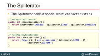@JosePaumard#J8RXS
The Spliterator
 The Spliterator holds a special word: characteristics
// ArrayListSpliterator
public int characteristics() {
return Spliterator.ORDERED | Spliterator.SIZED | Spliterator.SUBSIZED;
}
// HashMap.KeySpliterator
public int characteristics() {
return (fence < 0 || est == map.size ? Spliterator.SIZED : 0) |
Spliterator.DISTINCT;
}
 