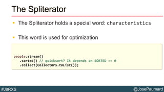 @JosePaumard#J8RXS
The Spliterator
 The Spliterator holds a special word: characteristics
 This word is used for optimization
people.stream()
.sorted() // quicksort? It depends on SORTED == 0
.collect(Collectors.toList());
 