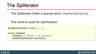 @JosePaumard#J8RXS
The Spliterator
 The Spliterator holds a special word: characteristics
 This word is used for optimization
ArrayList<Person> people = ...;
people.stream()
.sorted() // SORTED == 0, quicksort
.collect(Collectors.toList());
 