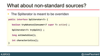 @JosePaumard#J8RXS
What about non-standard sources?
 The Spliterator is meant to be overriden
public interface Spliterator<T> {
boolean tryAdvance(Consumer<? super T> action) ;
Spliterator<T> trySplit() ;
long estimateSize();
int characteristics();
}
 