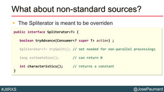 @JosePaumard#J8RXS
What about non-standard sources?
 The Spliterator is meant to be overriden
public interface Spliterator<T> {
boolean tryAdvance(Consumer<? super T> action) ;
Spliterator<T> trySplit(); // not needed for non-parallel processings
long estimateSize(); // can return 0
int characteristics(); // returns a constant
}
 