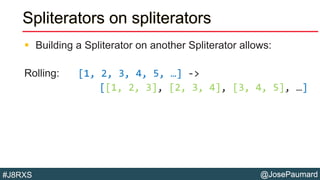 @JosePaumard#J8RXS
Spliterators on spliterators
 Building a Spliterator on another Spliterator allows:
Rolling: [1, 2, 3, 4, 5, …] ->
[[1, 2, 3], [2, 3, 4], [3, 4, 5], …]
 