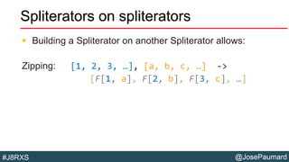 @JosePaumard#J8RXS
Spliterators on spliterators
 Building a Spliterator on another Spliterator allows:
Zipping: [1, 2, 3, …], [a, b, c, …] ->
[F[1, a], F[2, b], F[3, c], …]
 