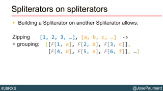 @JosePaumard#J8RXS
Spliterators on spliterators
 Building a Spliterator on another Spliterator allows:
Zipping [1, 2, 3, …], [a, b, c, …] ->
+ grouping: [[F[1, a], F[2, b], F[3, c]],
[F[4, d], F[5, e], F[6, f]], …]
 