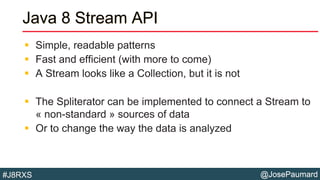 @JosePaumard#J8RXS
Java 8 Stream API
 Simple, readable patterns
 Fast and efficient (with more to come)
 A Stream looks like a Collection, but it is not
 The Spliterator can be implemented to connect a Stream to
« non-standard » sources of data
 Or to change the way the data is analyzed
 