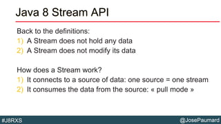 @JosePaumard#J8RXS
Java 8 Stream API
Back to the definitions:
1) A Stream does not hold any data
2) A Stream does not modify its data
How does a Stream work?
1) It connects to a source of data: one source = one stream
2) It consumes the data from the source: « pull mode »
 
