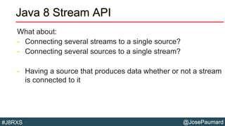 @JosePaumard#J8RXS
Java 8 Stream API
What about:
- Connecting several streams to a single source?
- Connecting several sources to a single stream?
- Having a source that produces data whether or not a stream
is connected to it
 