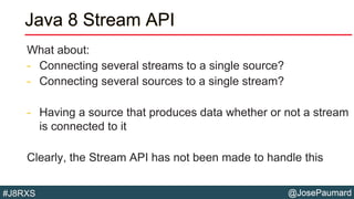 @JosePaumard#J8RXS
Java 8 Stream API
What about:
- Connecting several streams to a single source?
- Connecting several sources to a single stream?
- Having a source that produces data whether or not a stream
is connected to it
Clearly, the Stream API has not been made to handle this
 