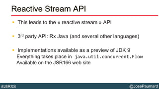 @JosePaumard#J8RXS
Reactive Stream API
 This leads to the « reactive stream » API
 3rd party API: Rx Java (and several other languages)
 Implementations available as a preview of JDK 9
Everything takes place in java.util.concurrent.Flow
Available on the JSR166 web site
 