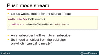 @JosePaumard#J8RXS
Push mode stream
 Let us write a model for the source of data
 As a subscriber I will want to unsubscribe
 So I need an object from the publisher
on which I can call cancel()
public interface Publisher<T> {
public ... subscribe(Subscriber<T> subscriber);
}
 