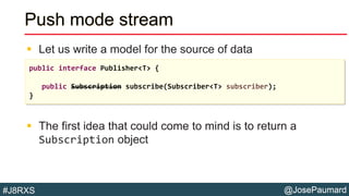 @JosePaumard#J8RXS
Push mode stream
 Let us write a model for the source of data
 The first idea that could come to mind is to return a
Subscription object
public interface Publisher<T> {
public Subscription subscribe(Subscriber<T> subscriber);
}
 