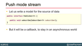 @JosePaumard#J8RXS
Push mode stream
 Let us write a model for the source of data
 But it will be a callback, to stay in an asynchronous world
public interface Publisher<T> {
public void subscribe(Subscriber<T> subscriber);
}
 