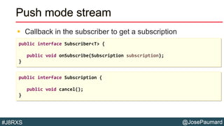 @JosePaumard#J8RXS
Push mode stream
 Callback in the subscriber to get a subscription
public interface Subscriber<T> {
public void onSubscribe(Subscription subscription);
}
public interface Subscription {
public void cancel();
}
 
