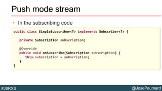 @JosePaumard#J8RXS
Push mode stream
 In the subscribing code
public class SimpleSubscriber<T> implements Subscriber<T> {
private Subscription subscription;
@Override
public void onSubscribe(Subscription subscription) {
this.subscription = subscription;
}
}
 