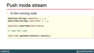 @JosePaumard#J8RXS
Push mode stream
 In the running code
Publisher<String> publisher = ...;
Subscriber<String> subscriber = ...;
publisher.subscribe(subscriber);
// some more code
subscriber.getSubscription().cancel();
 