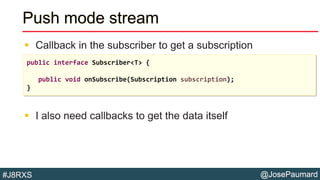 @JosePaumard#J8RXS
Push mode stream
 Callback in the subscriber to get a subscription
 I also need callbacks to get the data itself
public interface Subscriber<T> {
public void onSubscribe(Subscription subscription);
}
 