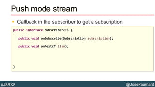 @JosePaumard#J8RXS
Push mode stream
 Callback in the subscriber to get a subscription
public interface Subscriber<T> {
public void onSubscribe(Subscription subscription);
public void onNext(T item);
}
 