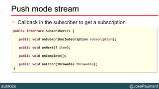 @JosePaumard#J8RXS
Push mode stream
 Callback in the subscriber to get a subscription
public interface Subscriber<T> {
public void onSubscribe(Subscription subscription);
public void onNext(T item);
public void onComplete();
public void onError(Throwable throwable);
}
 
