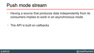 @JosePaumard#J8RXS
Push mode stream
 Having a source that produces data independantly from its
consumers implies to work in an asynchronous mode
 The API is built on callbacks
 