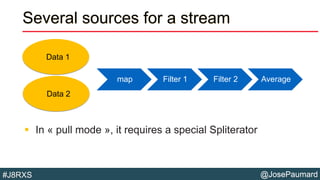 @JosePaumard#J8RXS
Several sources for a stream
 In « pull mode », it requires a special Spliterator
map Filter 1 Filter 2 Average
Data 1
Data 2
 