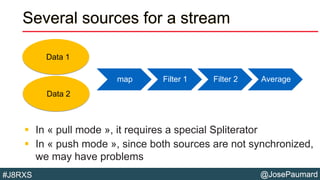 @JosePaumard#J8RXS
Several sources for a stream
 In « pull mode », it requires a special Spliterator
 In « push mode », since both sources are not synchronized,
we may have problems
map Filter 1 Filter 2 Average
Data 1
Data 2
 