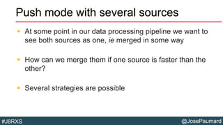 @JosePaumard#J8RXS
Push mode with several sources
 At some point in our data processing pipeline we want to
see both sources as one, ie merged in some way
 How can we merge them if one source is faster than the
other?
 Several strategies are possible
 