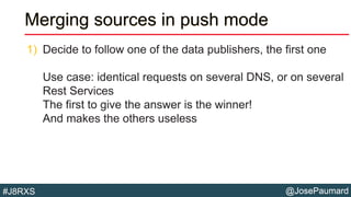@JosePaumard#J8RXS
Merging sources in push mode
1) Decide to follow one of the data publishers, the first one
Use case: identical requests on several DNS, or on several
Rest Services
The first to give the answer is the winner!
And makes the others useless
 