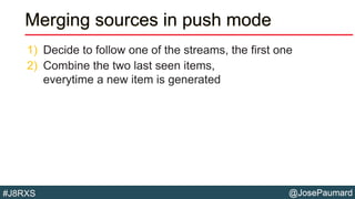 @JosePaumard#J8RXS
Merging sources in push mode
1) Decide to follow one of the streams, the first one
2) Combine the two last seen items,
everytime a new item is generated
 