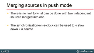 @JosePaumard#J8RXS
Merging sources in push mode
 There is no limit to what can be done with two independant
sources merged into one
 The synchronization-on-a-clock can be used to « slow
down » a source
 