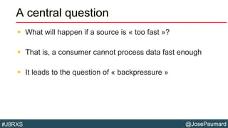 @JosePaumard#J8RXS
A central question
 What will happen if a source is « too fast »?
 That is, a consumer cannot process data fast enough
 It leads to the question of « backpressure »
 
