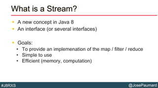 @JosePaumard#J8RXS
What is a Stream?
 A new concept in Java 8
 An interface (or several interfaces)
 Goals:
• To provide an implemenation of the map / filter / reduce
• Simple to use
• Efficient (memory, computation)
 